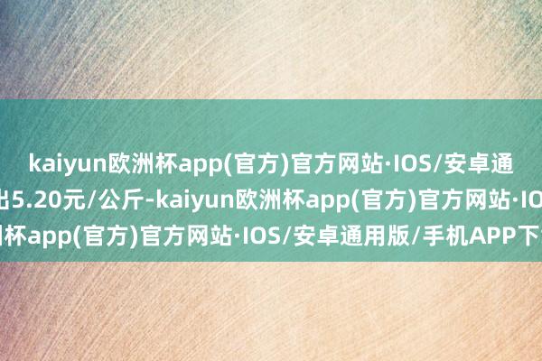 kaiyun欧洲杯app(官方)官方网站·IOS/安卓通用版/手机APP下载进出5.20元/公斤-kaiyun欧洲杯app(官方)官方网站·IOS/安卓通用版/手机APP下载