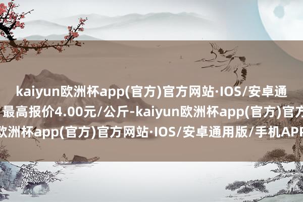 kaiyun欧洲杯app(官方)官方网站·IOS/安卓通用版/手机APP下载当日最高报价4.00元/公斤-kaiyun欧洲杯app(官方)官方网站·IOS/安卓通用版/手机APP下载