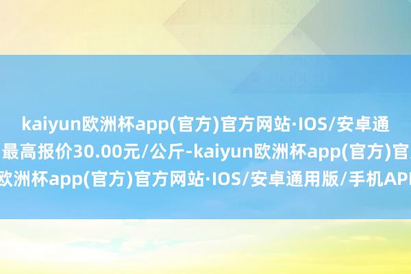 kaiyun欧洲杯app(官方)官方网站·IOS/安卓通用版/手机APP下载当日最高报价30.00元/公斤-kaiyun欧洲杯app(官方)官方网站·IOS/安卓通用版/手机APP下载