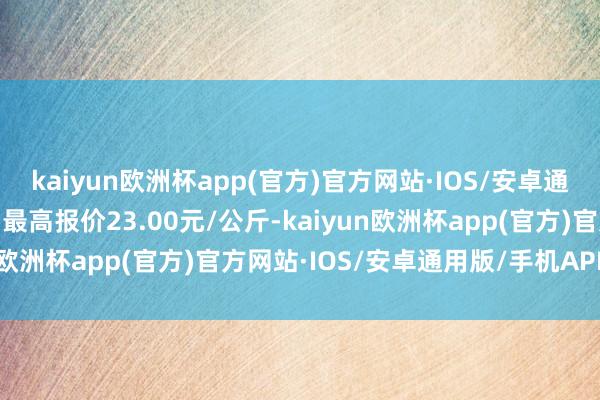 kaiyun欧洲杯app(官方)官方网站·IOS/安卓通用版/手机APP下载当日最高报价23.00元/公斤-kaiyun欧洲杯app(官方)官方网站·IOS/安卓通用版/手机APP下载