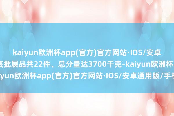 kaiyun欧洲杯app(官方)官方网站·IOS/安卓通用版/手机APP下载该批展品共22件、总分量达3700千克-kaiyun欧洲杯app(官方)官方网站·IOS/安卓通用版/手机APP下载