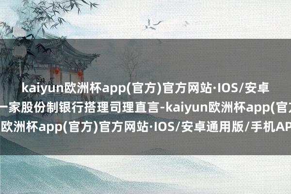 kaiyun欧洲杯app(官方)官方网站·IOS/安卓通用版/手机APP下载”一家股份制银行搭理司理直言-kaiyun欧洲杯app(官方)官方网站·IOS/安卓通用版/手机APP下载