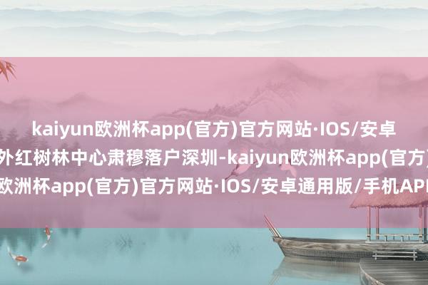 kaiyun欧洲杯app(官方)官方网站·IOS/安卓通用版/手机APP下载海外红树林中心肃穆落户深圳-kaiyun欧洲杯app(官方)官方网站·IOS/安卓通用版/手机APP下载