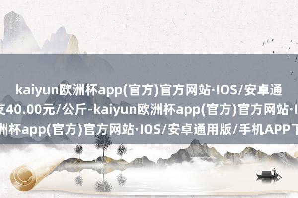 kaiyun欧洲杯app(官方)官方网站·IOS/安卓通用版/手机APP下载收支40.00元/公斤-kaiyun欧洲杯app(官方)官方网站·IOS/安卓通用版/手机APP下载