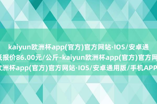 kaiyun欧洲杯app(官方)官方网站·IOS/安卓通用版/手机APP下载最低报价86.00元/公斤-kaiyun欧洲杯app(官方)官方网站·IOS/安卓通用版/手机APP下载