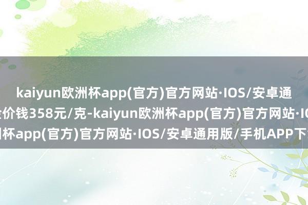 kaiyun欧洲杯app(官方)官方网站·IOS/安卓通用版/手机APP下载铂金价钱358元/克-kaiyun欧洲杯app(官方)官方网站·IOS/安卓通用版/手机APP下载