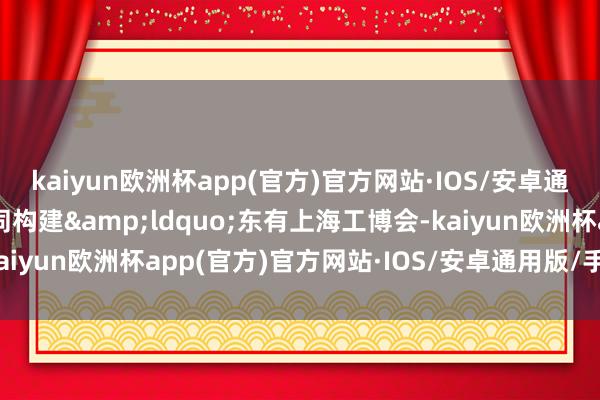 kaiyun欧洲杯app(官方)官方网站·IOS/安卓通用版/手机APP下载共同构建&ldquo;东有上海工博会-kaiyun欧洲杯app(官方)官方网站·IOS/安卓通用版/手机APP下载