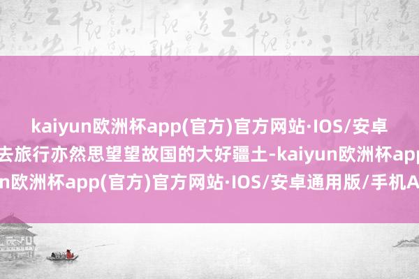 kaiyun欧洲杯app(官方)官方网站·IOS/安卓通用版/手机APP下载出去旅行亦然思望望故国的大好疆土-kaiyun欧洲杯app(官方)官方网站·IOS/安卓通用版/手机APP下载