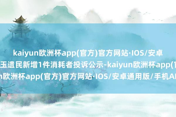 kaiyun欧洲杯app(官方)官方网站·IOS/安卓通用版/手机APP下载漱玉遗民新增1件消耗者投诉公示-kaiyun欧洲杯app(官方)官方网站·IOS/安卓通用版/手机APP下载