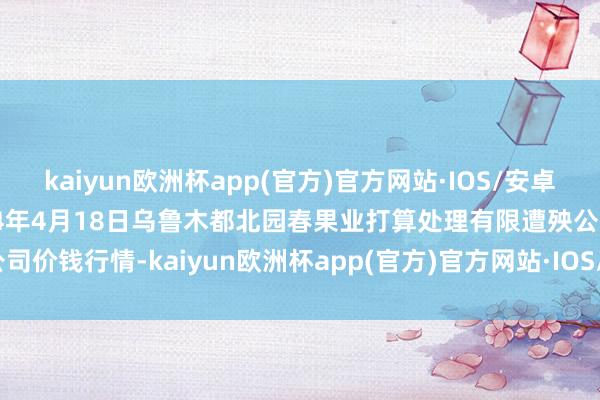 kaiyun欧洲杯app(官方)官方网站·IOS/安卓通用版/手机APP下载2024年4月18日乌鲁木都北园春果业打算处理有限遭殃公司价钱行情-kaiyun欧洲杯app(官方)官方网站·IOS/安卓通用版/手机APP下载