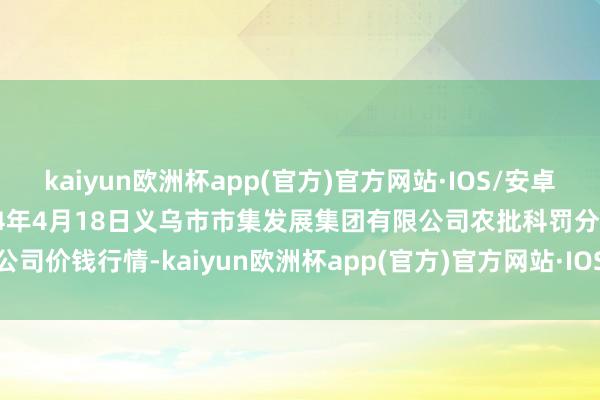 kaiyun欧洲杯app(官方)官方网站·IOS/安卓通用版/手机APP下载2024年4月18日义乌市市集发展集团有限公司农批科罚分公司价钱行情-kaiyun欧洲杯app(官方)官方网站·IOS/安卓通用版/手机APP下载