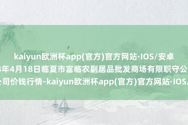 kaiyun欧洲杯app(官方)官方网站·IOS/安卓通用版/手机APP下载2024年4月18日临夏市富临农副居品批发商场有限职守公司价钱行情-kaiyun欧洲杯app(官方)官方网站·IOS/安卓通