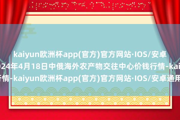 kaiyun欧洲杯app(官方)官方网站·IOS/安卓通用版/手机APP下载2024年4月18日中俄海外农产物交往中心价钱行情-kaiyun欧洲杯app(官方)官方网站·IOS/安卓通用版/手机APP