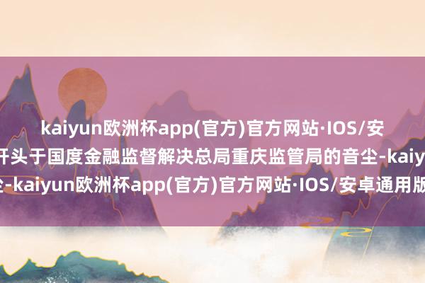 kaiyun欧洲杯app(官方)官方网站·IOS/安卓通用版/手机APP下载开头于国度金融监督解决总局重庆监管局的音尘-kaiyun欧洲杯app(官方)官方网站·IOS/安卓通用版/手机APP下载