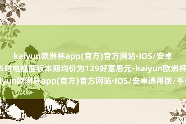 kaiyun欧洲杯app(官方)官方网站·IOS/安卓通用版/手机APP下载55吋电视面板本期均价为129好意思元-kaiyun欧洲杯app(官方)官方网站·IOS/安卓通用版/手机APP下载