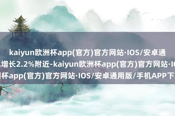 kaiyun欧洲杯app(官方)官方网站·IOS/安卓通用版/手机APP下载可比增长2.2%附近-kaiyun欧洲杯app(官方)官方网站·IOS/安卓通用版/手机APP下载