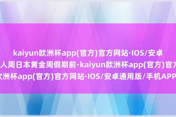 kaiyun欧洲杯app(官方)官方网站·IOS/安卓通用版/手机APP下载鄙人周日本黄金周假期前-kaiyun欧洲杯app(官方)官方网站·IOS/安卓通用版/手机APP下载