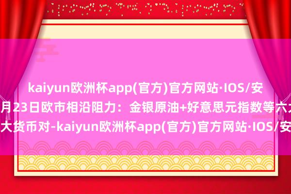 kaiyun欧洲杯app(官方)官方网站·IOS/安卓通用版/手机APP下载4月23日欧市相沿阻力：金银原油+好意思元指数等六大货币对-kaiyun欧洲杯app(官方)官方网站·IOS/安卓通用版/手