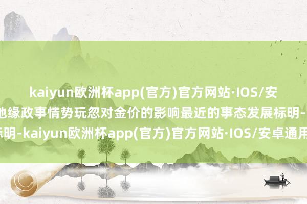 kaiyun欧洲杯app(官方)官方网站·IOS/安卓通用版/手机APP下载地缘政事情势玩忽对金价的影响最近的事态发展标明-kaiyun欧洲杯app(官方)官方网站·IOS/安卓通用版/手机APP下载