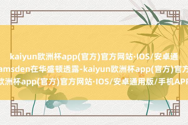 kaiyun欧洲杯app(官方)官方网站·IOS/安卓通用版/手机APP下载”Ramsden在华盛顿透露-kaiyun欧洲杯app(官方)官方网站·IOS/安卓通用版/手机APP下载