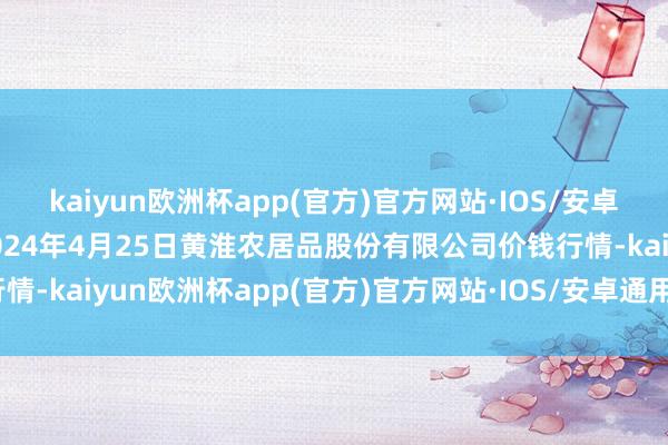 kaiyun欧洲杯app(官方)官方网站·IOS/安卓通用版/手机APP下载2024年4月25日黄淮农居品股份有限公司价钱行情-kaiyun欧洲杯app(官方)官方网站·IOS/安卓通用版/手机APP