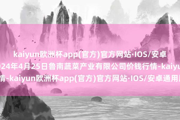kaiyun欧洲杯app(官方)官方网站·IOS/安卓通用版/手机APP下载2024年4月25日鲁南蔬菜产业有限公司价钱行情-kaiyun欧洲杯app(官方)官方网站·IOS/安卓通用版/手机APP下载