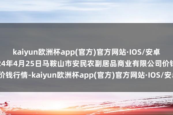 kaiyun欧洲杯app(官方)官方网站·IOS/安卓通用版/手机APP下载2024年4月25日马鞍山市安民农副居品商业有限公司价钱行情-kaiyun欧洲杯app(官方)官方网站·IOS/安卓通用版/