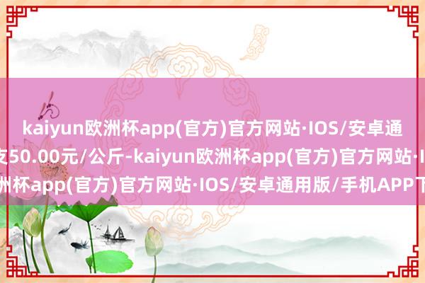 kaiyun欧洲杯app(官方)官方网站·IOS/安卓通用版/手机APP下载收支50.00元/公斤-kaiyun欧洲杯app(官方)官方网站·IOS/安卓通用版/手机APP下载