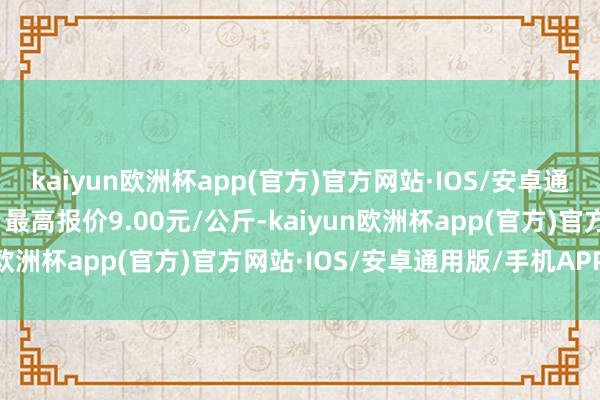 kaiyun欧洲杯app(官方)官方网站·IOS/安卓通用版/手机APP下载当日最高报价9.00元/公斤-kaiyun欧洲杯app(官方)官方网站·IOS/安卓通用版/手机APP下载