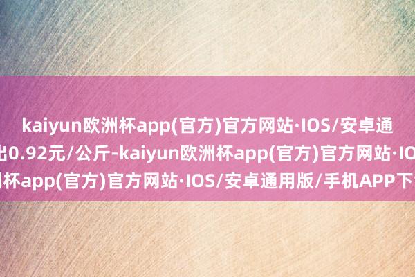 kaiyun欧洲杯app(官方)官方网站·IOS/安卓通用版/手机APP下载进出0.92元/公斤-kaiyun欧洲杯app(官方)官方网站·IOS/安卓通用版/手机APP下载