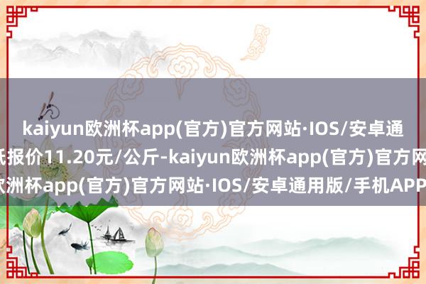 kaiyun欧洲杯app(官方)官方网站·IOS/安卓通用版/手机APP下载最低报价11.20元/公斤-kaiyun欧洲杯app(官方)官方网站·IOS/安卓通用版/手机APP下载