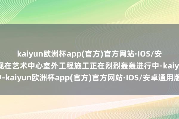 kaiyun欧洲杯app(官方)官方网站·IOS/安卓通用版/手机APP下载现在艺术中心室外工程施工正在烈烈轰轰进行中-kaiyun欧洲杯app(官方)官方网站·IOS/安卓通用版/手机APP下载