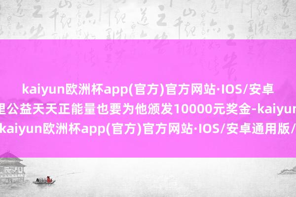 kaiyun欧洲杯app(官方)官方网站·IOS/安卓通用版/手机APP下载阿里公益天天正能量也要为他颁发10000元奖金-kaiyun欧洲杯app(官方)官方网站·IOS/安卓通用版/手机APP下载