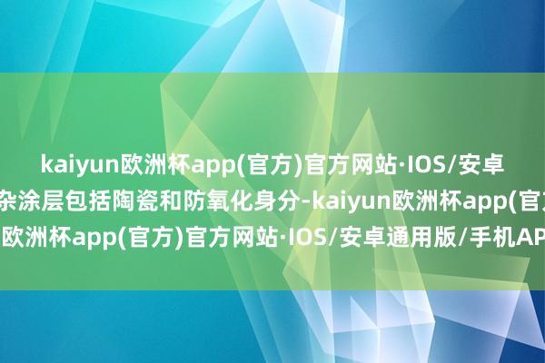 kaiyun欧洲杯app(官方)官方网站·IOS/安卓通用版/手机APP下载夹杂涂层包括陶瓷和防氧化身分-kaiyun欧洲杯app(官方)官方网站·IOS/安卓通用版/手机APP下载