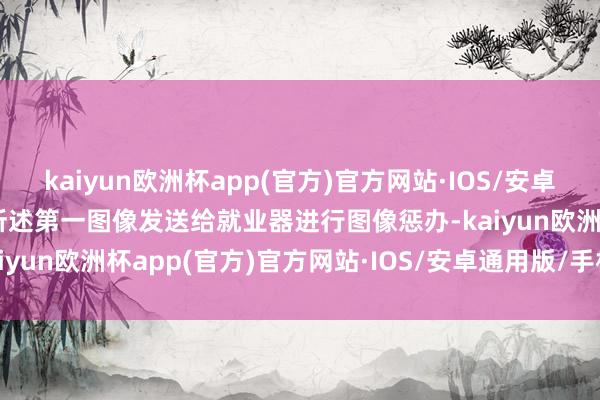 kaiyun欧洲杯app(官方)官方网站·IOS/安卓通用版/手机APP下载将所述第一图像发送给就业器进行图像惩办-kaiyun欧洲杯app(官方)官方网站·IOS/安卓通用版/手机APP下载