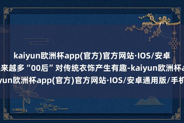 kaiyun欧洲杯app(官方)官方网站·IOS/安卓通用版/手机APP下载越来越多“00后”对传统衣饰产生有趣-kaiyun欧洲杯app(官方)官方网站·IOS/安卓通用版/手机APP下载