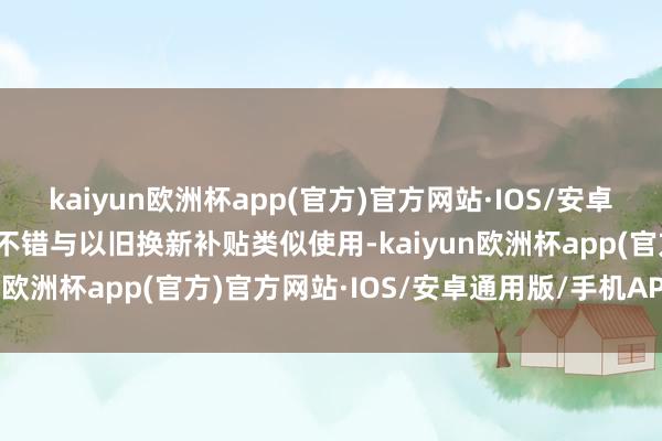 kaiyun欧洲杯app(官方)官方网站·IOS/安卓通用版/手机APP下载还不错与以旧换新补贴类似使用-kaiyun欧洲杯app(官方)官方网站·IOS/安卓通用版/手机APP下载