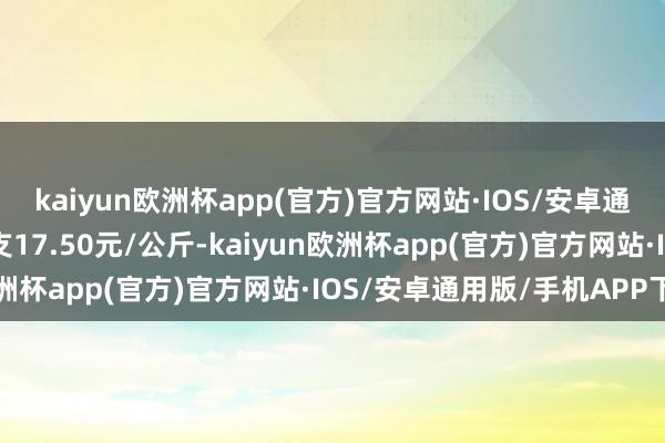 kaiyun欧洲杯app(官方)官方网站·IOS/安卓通用版/手机APP下载收支17.50元/公斤-kaiyun欧洲杯app(官方)官方网站·IOS/安卓通用版/手机APP下载