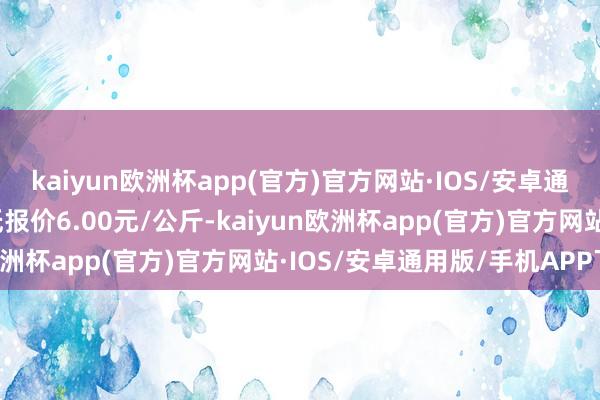 kaiyun欧洲杯app(官方)官方网站·IOS/安卓通用版/手机APP下载最低报价6.00元/公斤-kaiyun欧洲杯app(官方)官方网站·IOS/安卓通用版/手机APP下载