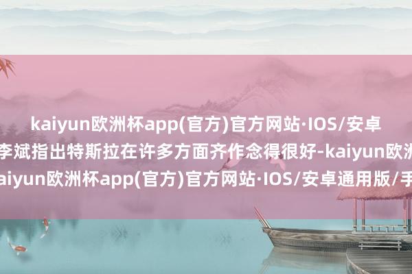 kaiyun欧洲杯app(官方)官方网站·IOS/安卓通用版/手机APP下载” 李斌指出特斯拉在许多方面齐作念得很好-kaiyun欧洲杯app(官方)官方网站·IOS/安卓通用版/手机APP下载