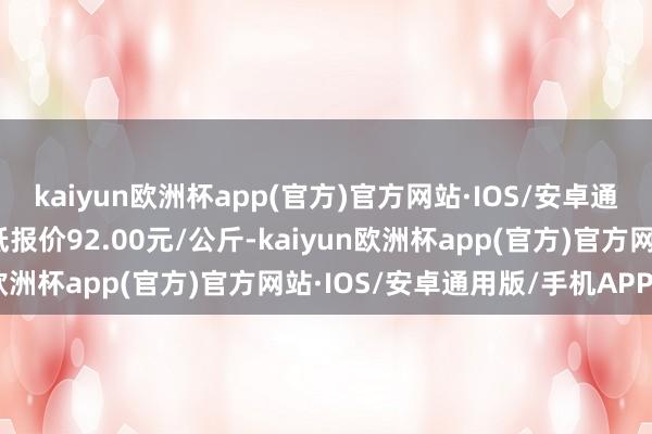 kaiyun欧洲杯app(官方)官方网站·IOS/安卓通用版/手机APP下载最低报价92.00元/公斤-kaiyun欧洲杯app(官方)官方网站·IOS/安卓通用版/手机APP下载