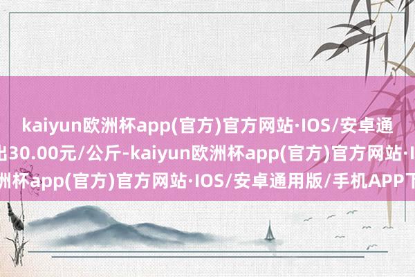 kaiyun欧洲杯app(官方)官方网站·IOS/安卓通用版/手机APP下载进出30.00元/公斤-kaiyun欧洲杯app(官方)官方网站·IOS/安卓通用版/手机APP下载