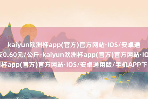 kaiyun欧洲杯app(官方)官方网站·IOS/安卓通用版/手机APP下载收支0.60元/公斤-kaiyun欧洲杯app(官方)官方网站·IOS/安卓通用版/手机APP下载