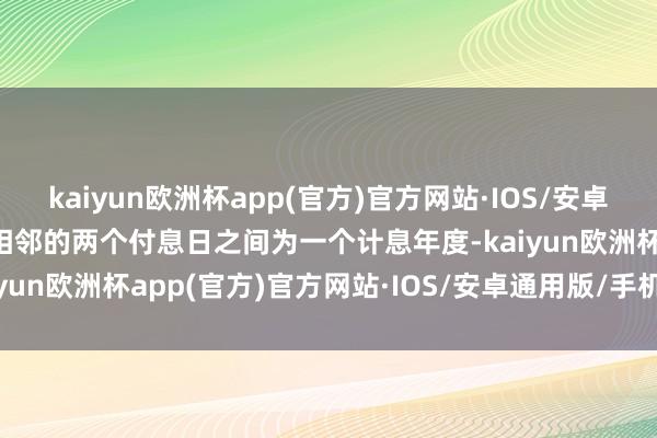 kaiyun欧洲杯app(官方)官方网站·IOS/安卓通用版/手机APP下载每相邻的两个付息日之间为一个计息年度-kaiyun欧洲杯app(官方)官方网站·IOS/安卓通用版/手机APP下载