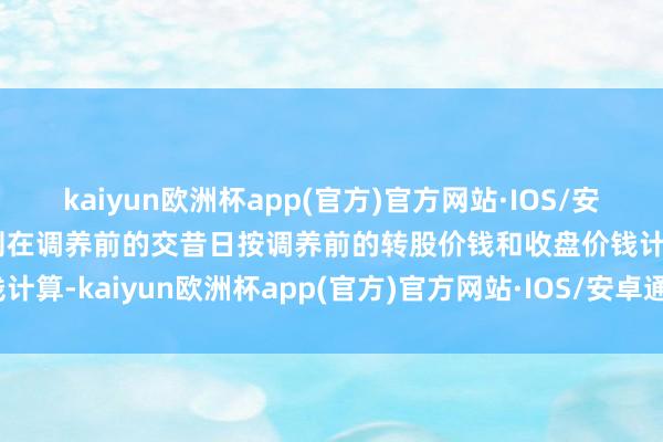 kaiyun欧洲杯app(官方)官方网站·IOS/安卓通用版/手机APP下载则在调养前的交昔日按调养前的转股价钱和收盘价钱计算-kaiyun欧洲杯app(官方)官方网站·IOS/安卓通用版/手机APP