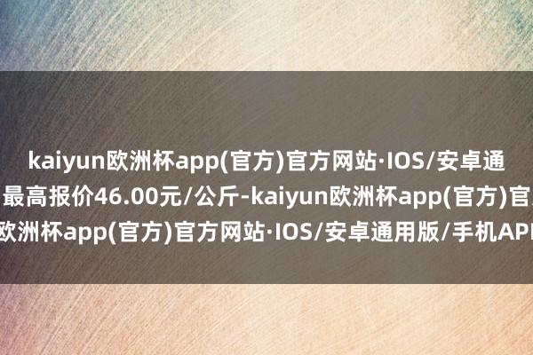 kaiyun欧洲杯app(官方)官方网站·IOS/安卓通用版/手机APP下载当日最高报价46.00元/公斤-kaiyun欧洲杯app(官方)官方网站·IOS/安卓通用版/手机APP下载