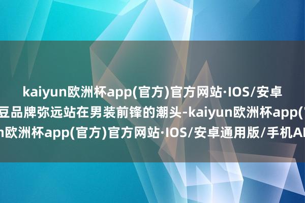 kaiyun欧洲杯app(官方)官方网站·IOS/安卓通用版/手机APP下载红豆品牌弥远站在男装前锋的潮头-kaiyun欧洲杯app(官方)官方网站·IOS/安卓通用版/手机APP下载