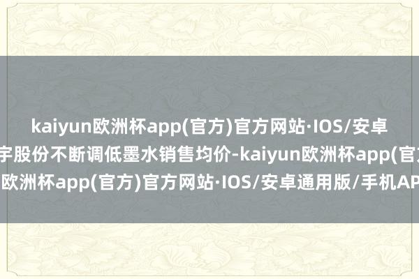 kaiyun欧洲杯app(官方)官方网站·IOS/安卓通用版/手机APP下载蓝宇股份不断调低墨水销售均价-kaiyun欧洲杯app(官方)官方网站·IOS/安卓通用版/手机APP下载