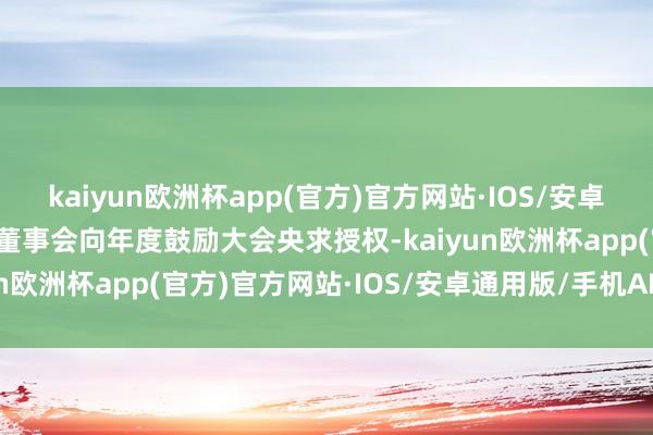 kaiyun欧洲杯app(官方)官方网站·IOS/安卓通用版/手机APP下载是董事会向年度鼓励大会央求授权-kaiyun欧洲杯app(官方)官方网站·IOS/安卓通用版/手机APP下载