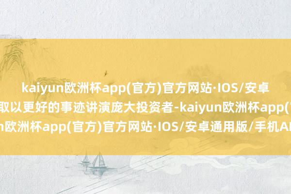 kaiyun欧洲杯app(官方)官方网站·IOS/安卓通用版/手机APP下载争取以更好的事迹讲演庞大投资者-kaiyun欧洲杯app(官方)官方网站·IOS/安卓通用版/手机APP下载